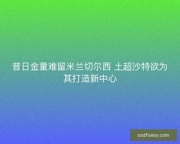 昔日金童难留米兰切尔西 土超沙特欲为其打造新中心
