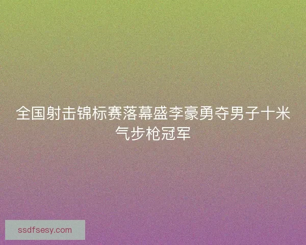 全国射击锦标赛落幕盛李豪勇夺男子十米气步枪冠军