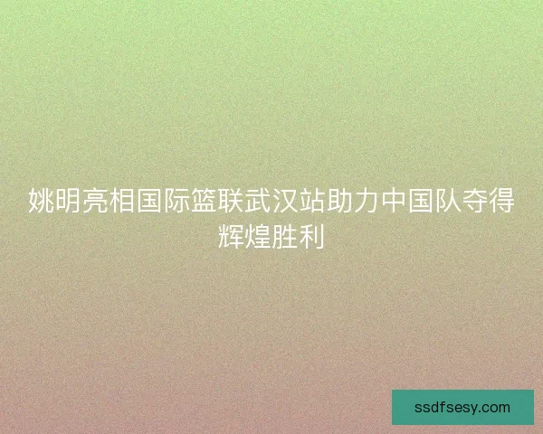 姚明亮相国际篮联武汉站助力中国队夺得辉煌胜利