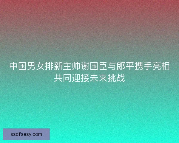 中国男女排新主帅谢国臣与郎平携手亮相共同迎接未来挑战