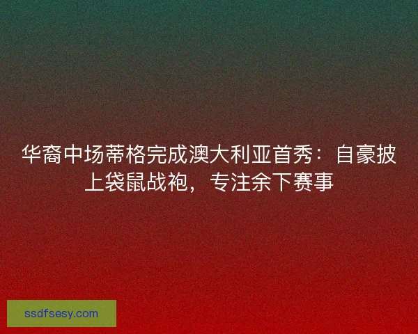 华裔中场蒂格完成澳大利亚首秀：自豪披上袋鼠战袍，专注余下赛事