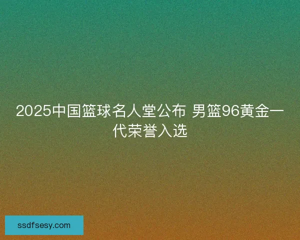 2025中国篮球名人堂公布 男篮96黄金一代荣誉入选