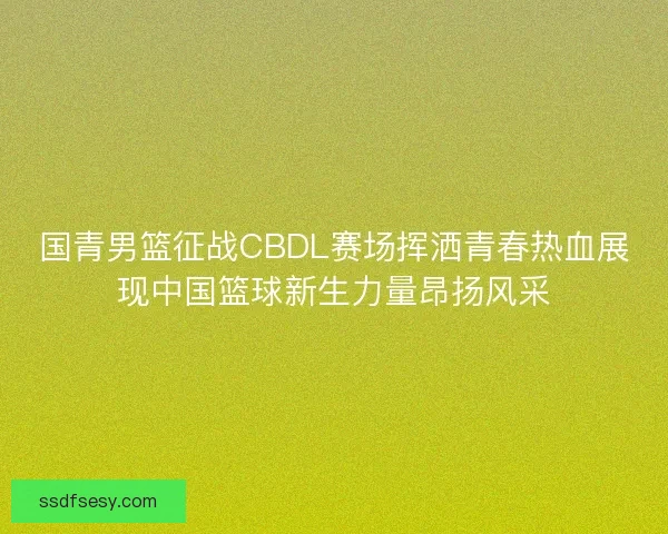 国青男篮征战CBDL赛场挥洒青春热血展现中国篮球新生力量昂扬风采