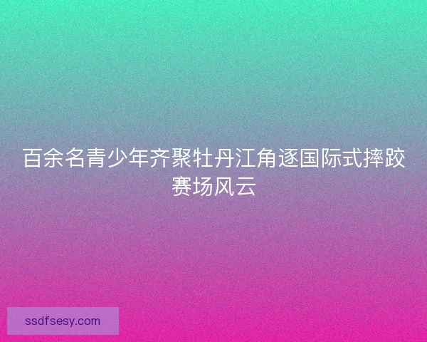 百余名青少年齐聚牡丹江角逐国际式摔跤赛场风云