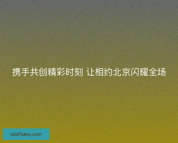 携手共创精彩时刻 让相约北京闪耀全场