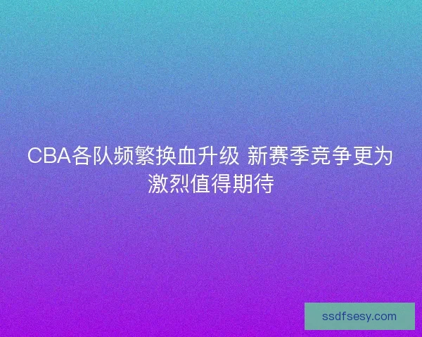 CBA各队频繁换血升级 新赛季竞争更为激烈值得期待