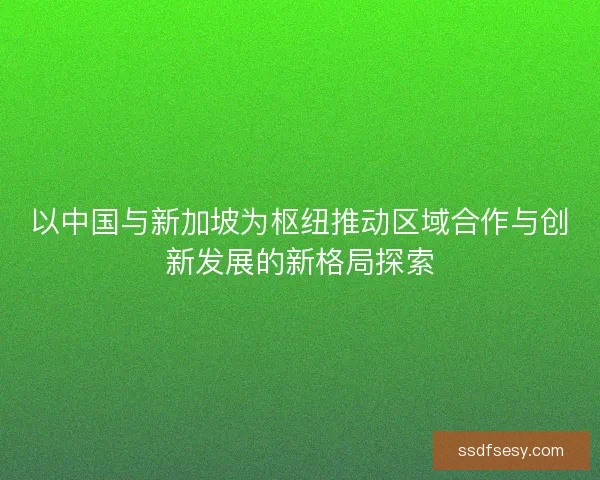 以中国与新加坡为枢纽推动区域合作与创新发展的新格局探索