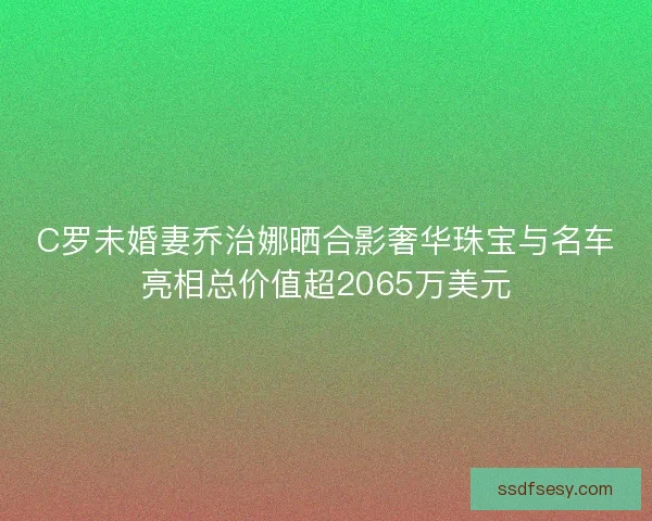 C罗未婚妻乔治娜晒合影奢华珠宝与名车亮相总价值超2065万美元