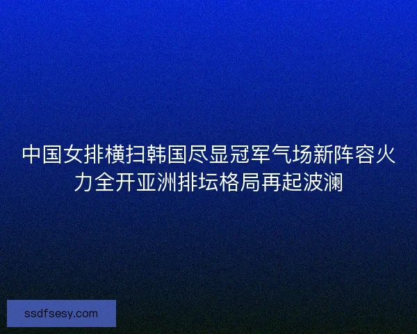 中国女排横扫韩国尽显冠军气场新阵容火力全开亚洲排坛格局再起波澜